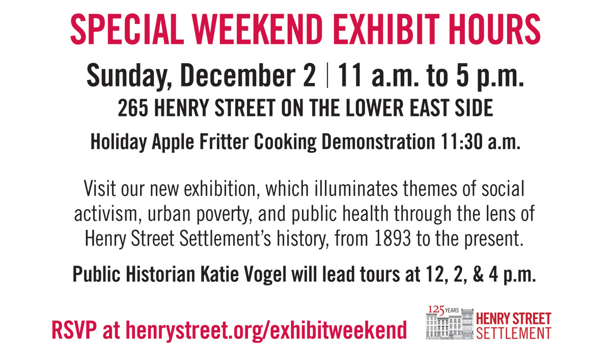 SPECIAL WEEKEND EXHIBIT HOURS Visit our new exhibition, which illuminates themes of social activism, urban poverty, and public health through the lens of Henry Street Settlement’s history, from 1893 to the present. Public Historian Katie Vogel will lead tours at 12, 2, & 4 p.m. FREE TOURS Sunday, December 2 11 a.m. to 5 p.m. 265 HENRY STREET ON THE LOWER EAST SIDE Holiday Apple Fritter Cooking Demonstration 11:30 a.m. RSVP at henrystreet.org/exhibitweekend