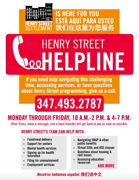 The Henry Street Helpline is live and available to anyone who needs help navigating the changes brought on by COVID-19. Call 347.493.2787 Monday through Friday, from 10 a.m.-2 p.m. & 4-7 p.m., and speak directly with a Henry Street team member, who can provide individualized support and resources.