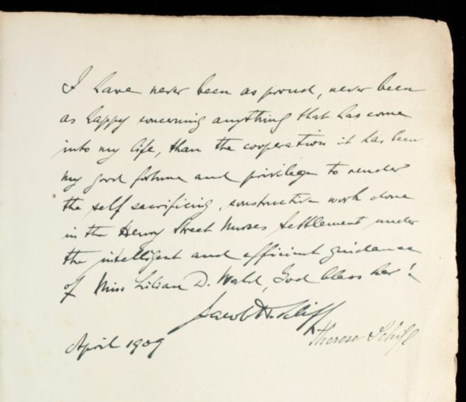 Jacob Schiff's note, which says: “I have never been as proud, never been as happy concerning anything that has come into my life, than the cooperation it has been my good fortune and privilege to render the self sacrificing constructive work done in the Henry Street Nurses Settlement under the intelligent and efficient guidance of Miss Lillian D. Wald, God bless her! April 1909”